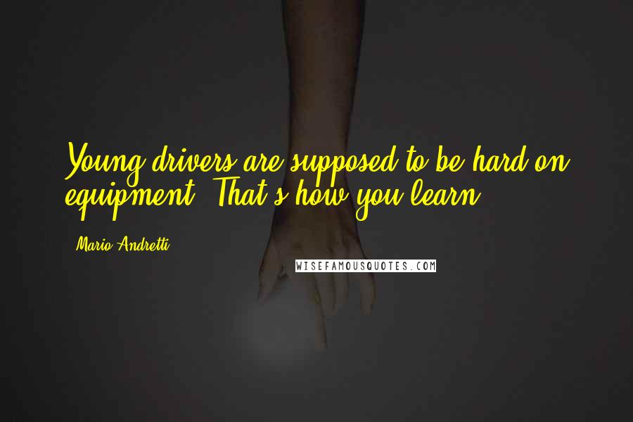 Mario Andretti Quotes: Young drivers are supposed to be hard on equipment. That's how you learn.