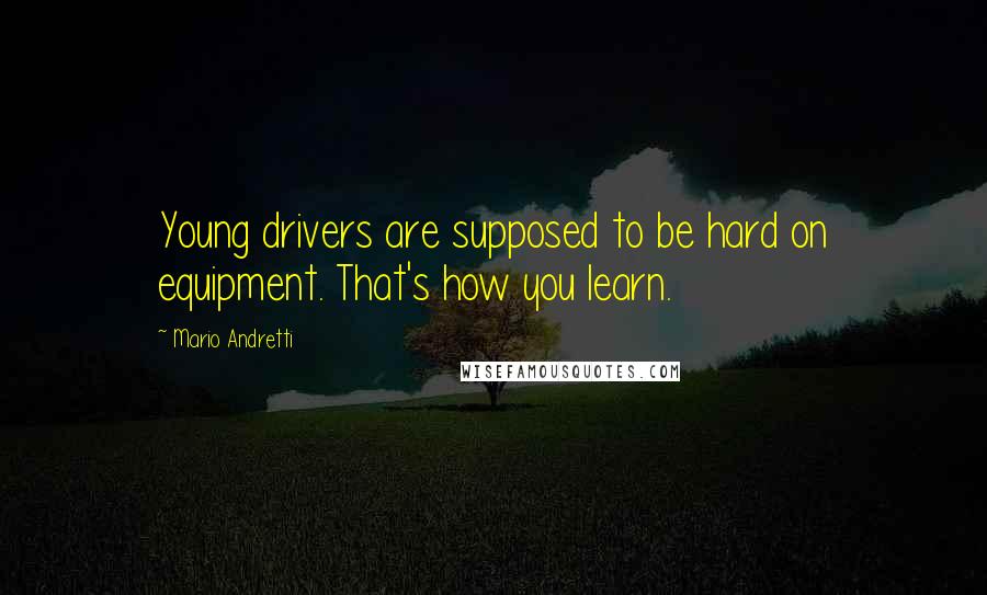 Mario Andretti Quotes: Young drivers are supposed to be hard on equipment. That's how you learn.