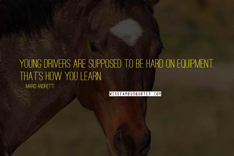 Mario Andretti Quotes: Young drivers are supposed to be hard on equipment. That's how you learn.