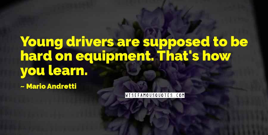 Mario Andretti Quotes: Young drivers are supposed to be hard on equipment. That's how you learn.