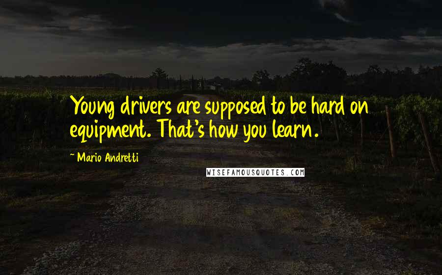 Mario Andretti Quotes: Young drivers are supposed to be hard on equipment. That's how you learn.