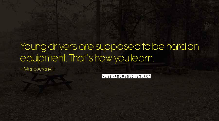 Mario Andretti Quotes: Young drivers are supposed to be hard on equipment. That's how you learn.