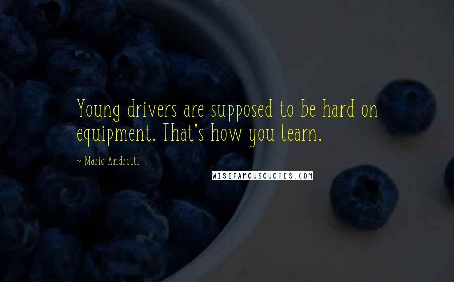 Mario Andretti Quotes: Young drivers are supposed to be hard on equipment. That's how you learn.