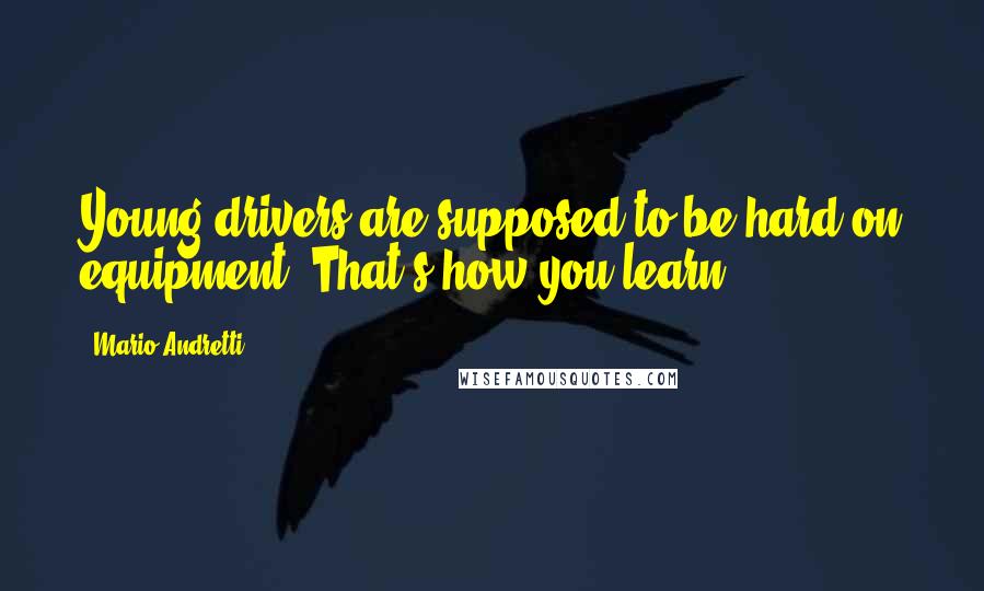 Mario Andretti Quotes: Young drivers are supposed to be hard on equipment. That's how you learn.