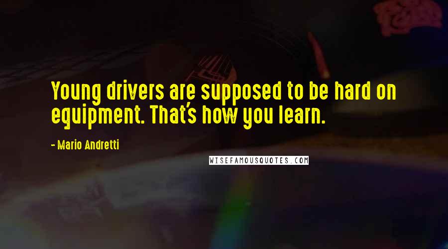 Mario Andretti Quotes: Young drivers are supposed to be hard on equipment. That's how you learn.