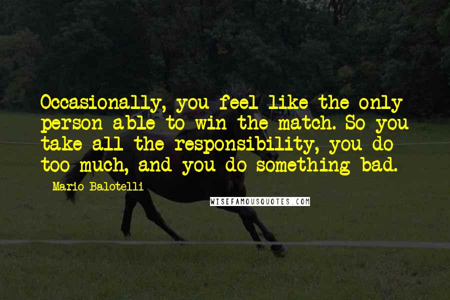 Mario Balotelli Quotes: Occasionally, you feel like the only person able to win the match. So you take all the responsibility, you do too much, and you do something bad.