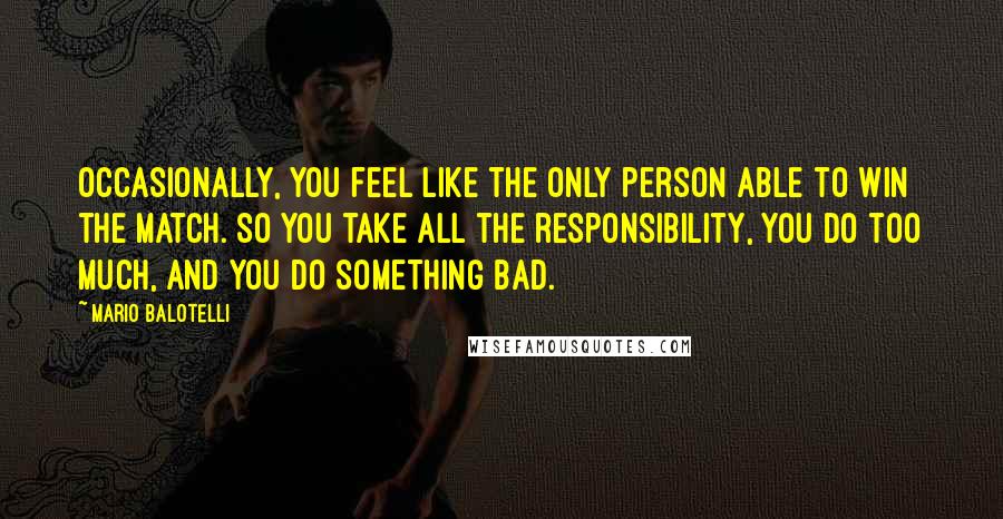 Mario Balotelli Quotes: Occasionally, you feel like the only person able to win the match. So you take all the responsibility, you do too much, and you do something bad.