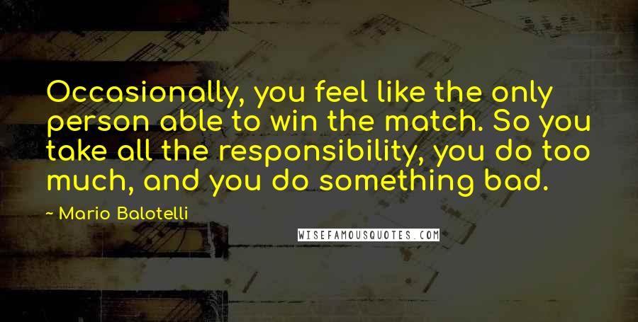 Mario Balotelli Quotes: Occasionally, you feel like the only person able to win the match. So you take all the responsibility, you do too much, and you do something bad.