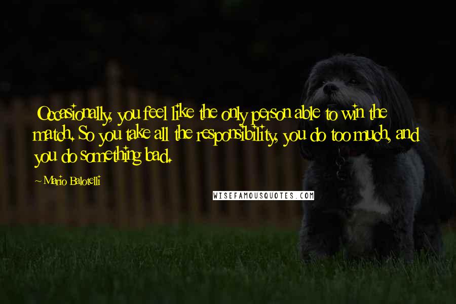 Mario Balotelli Quotes: Occasionally, you feel like the only person able to win the match. So you take all the responsibility, you do too much, and you do something bad.