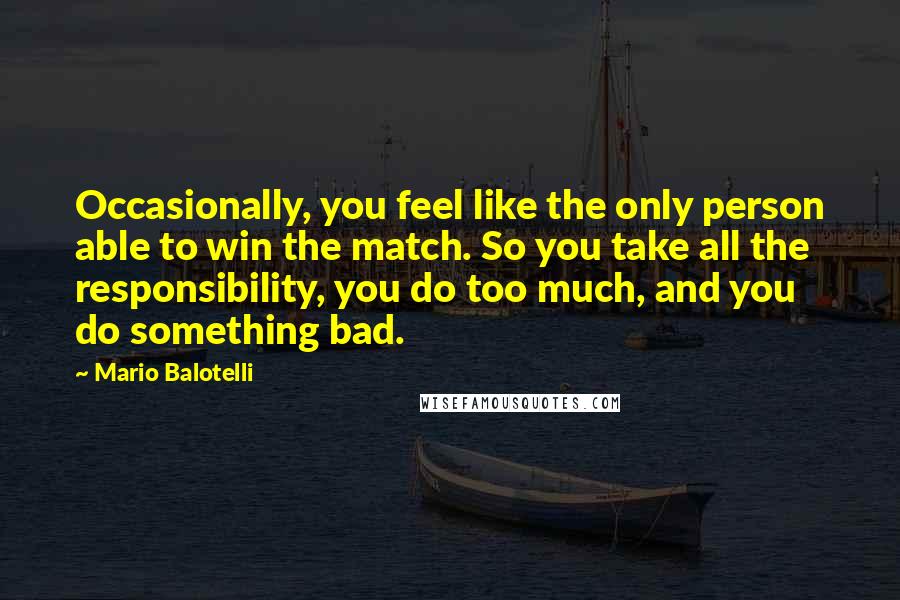 Mario Balotelli Quotes: Occasionally, you feel like the only person able to win the match. So you take all the responsibility, you do too much, and you do something bad.