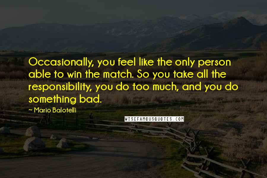 Mario Balotelli Quotes: Occasionally, you feel like the only person able to win the match. So you take all the responsibility, you do too much, and you do something bad.