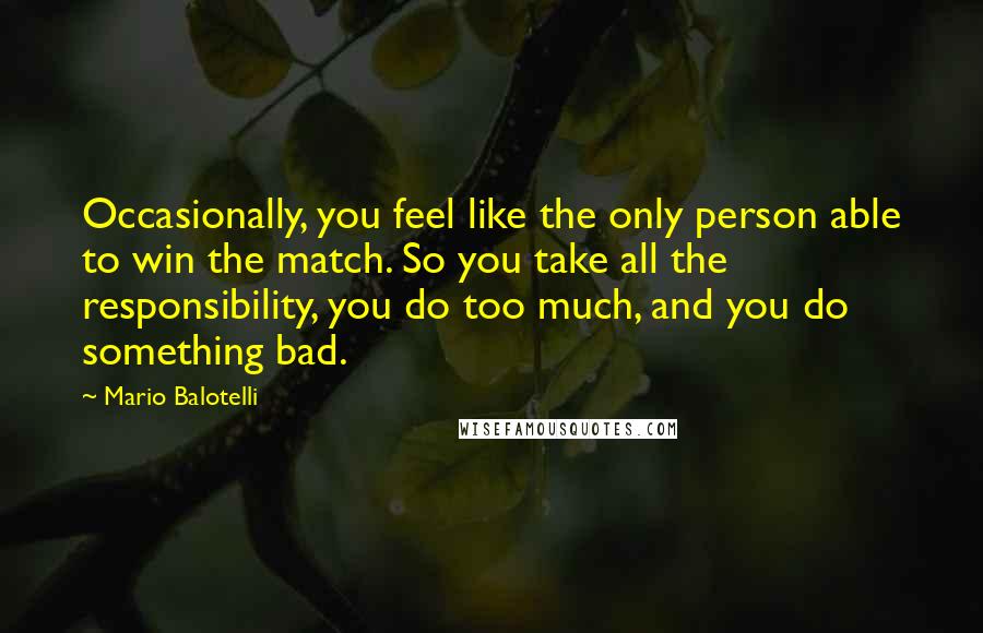 Mario Balotelli Quotes: Occasionally, you feel like the only person able to win the match. So you take all the responsibility, you do too much, and you do something bad.