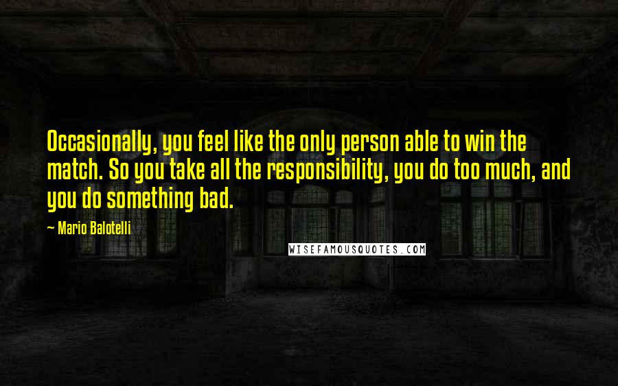 Mario Balotelli Quotes: Occasionally, you feel like the only person able to win the match. So you take all the responsibility, you do too much, and you do something bad.