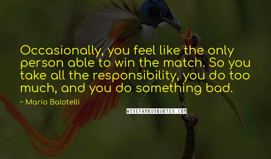 Mario Balotelli Quotes: Occasionally, you feel like the only person able to win the match. So you take all the responsibility, you do too much, and you do something bad.