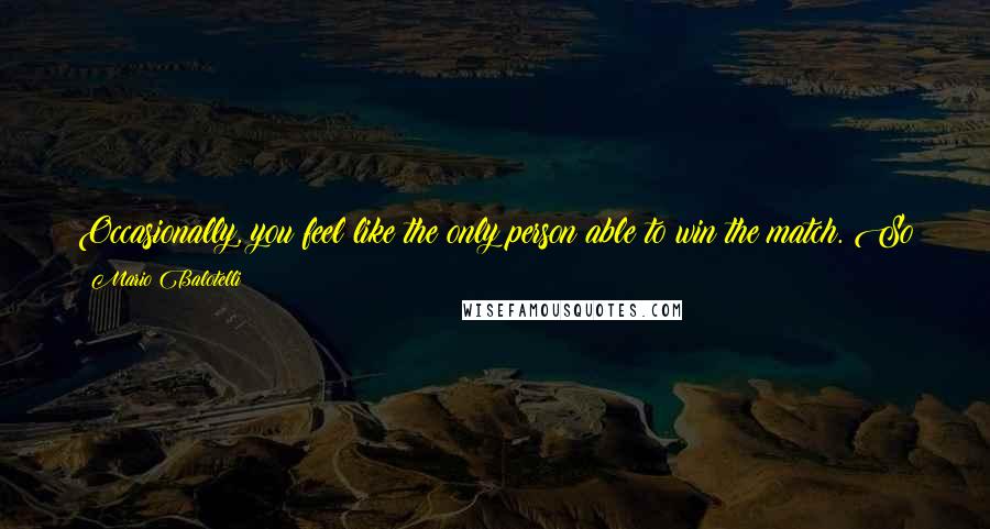 Mario Balotelli Quotes: Occasionally, you feel like the only person able to win the match. So you take all the responsibility, you do too much, and you do something bad.