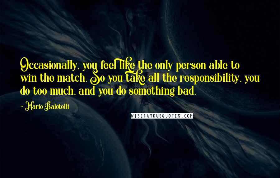 Mario Balotelli Quotes: Occasionally, you feel like the only person able to win the match. So you take all the responsibility, you do too much, and you do something bad.