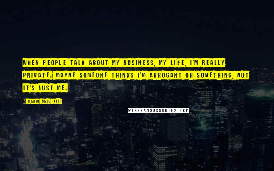 Mario Balotelli Quotes: When people talk about my business, my life, I'm really private. Maybe someone thinks I'm arrogant or something, but it's just me.