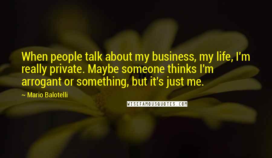 Mario Balotelli Quotes: When people talk about my business, my life, I'm really private. Maybe someone thinks I'm arrogant or something, but it's just me.