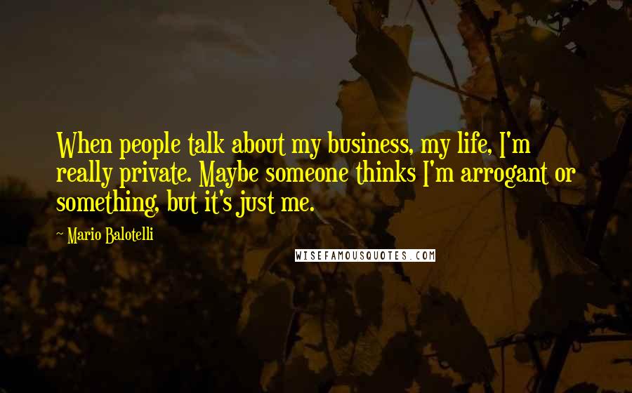 Mario Balotelli Quotes: When people talk about my business, my life, I'm really private. Maybe someone thinks I'm arrogant or something, but it's just me.