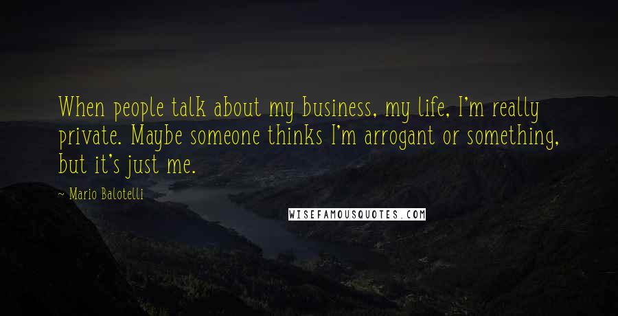 Mario Balotelli Quotes: When people talk about my business, my life, I'm really private. Maybe someone thinks I'm arrogant or something, but it's just me.