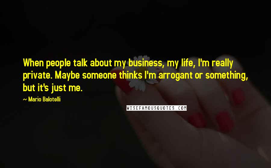 Mario Balotelli Quotes: When people talk about my business, my life, I'm really private. Maybe someone thinks I'm arrogant or something, but it's just me.