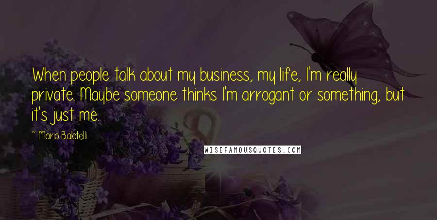 Mario Balotelli Quotes: When people talk about my business, my life, I'm really private. Maybe someone thinks I'm arrogant or something, but it's just me.