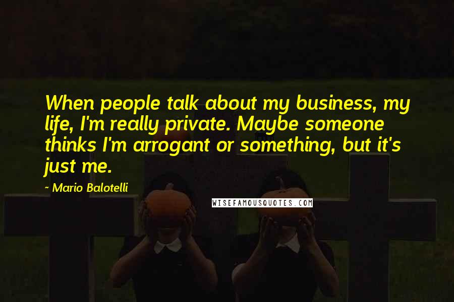 Mario Balotelli Quotes: When people talk about my business, my life, I'm really private. Maybe someone thinks I'm arrogant or something, but it's just me.