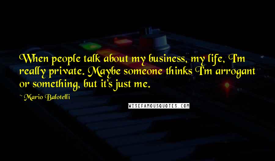 Mario Balotelli Quotes: When people talk about my business, my life, I'm really private. Maybe someone thinks I'm arrogant or something, but it's just me.