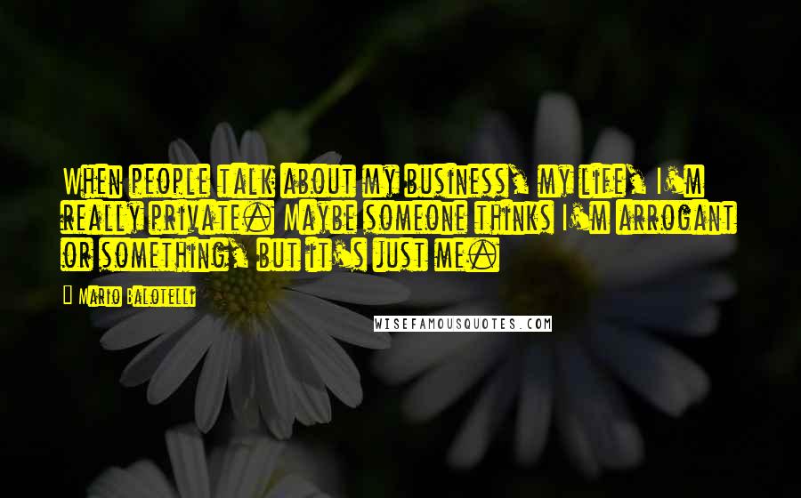 Mario Balotelli Quotes: When people talk about my business, my life, I'm really private. Maybe someone thinks I'm arrogant or something, but it's just me.