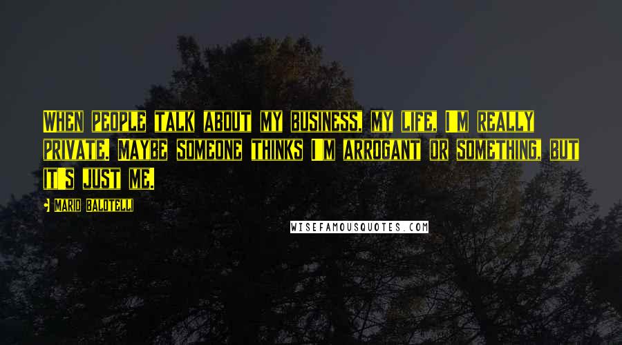 Mario Balotelli Quotes: When people talk about my business, my life, I'm really private. Maybe someone thinks I'm arrogant or something, but it's just me.
