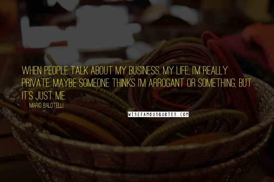 Mario Balotelli Quotes: When people talk about my business, my life, I'm really private. Maybe someone thinks I'm arrogant or something, but it's just me.