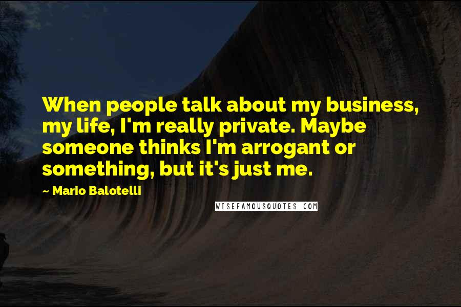 Mario Balotelli Quotes: When people talk about my business, my life, I'm really private. Maybe someone thinks I'm arrogant or something, but it's just me.