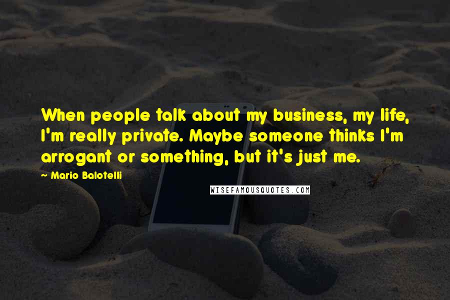 Mario Balotelli Quotes: When people talk about my business, my life, I'm really private. Maybe someone thinks I'm arrogant or something, but it's just me.