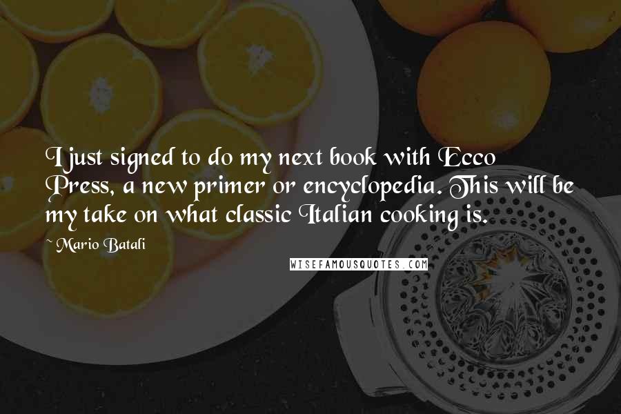 Mario Batali Quotes: I just signed to do my next book with Ecco Press, a new primer or encyclopedia. This will be my take on what classic Italian cooking is.