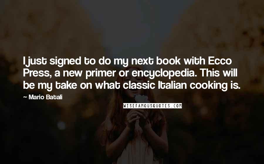 Mario Batali Quotes: I just signed to do my next book with Ecco Press, a new primer or encyclopedia. This will be my take on what classic Italian cooking is.
