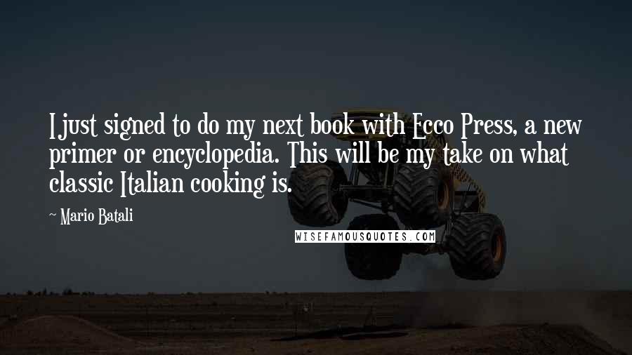 Mario Batali Quotes: I just signed to do my next book with Ecco Press, a new primer or encyclopedia. This will be my take on what classic Italian cooking is.