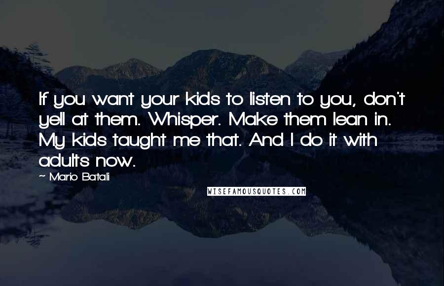 Mario Batali Quotes: If you want your kids to listen to you, don't yell at them. Whisper. Make them lean in. My kids taught me that. And I do it with adults now.