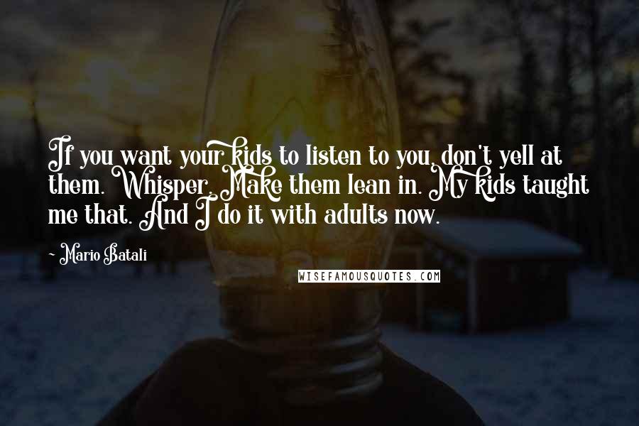 Mario Batali Quotes: If you want your kids to listen to you, don't yell at them. Whisper. Make them lean in. My kids taught me that. And I do it with adults now.