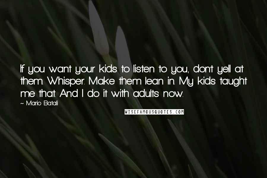 Mario Batali Quotes: If you want your kids to listen to you, don't yell at them. Whisper. Make them lean in. My kids taught me that. And I do it with adults now.