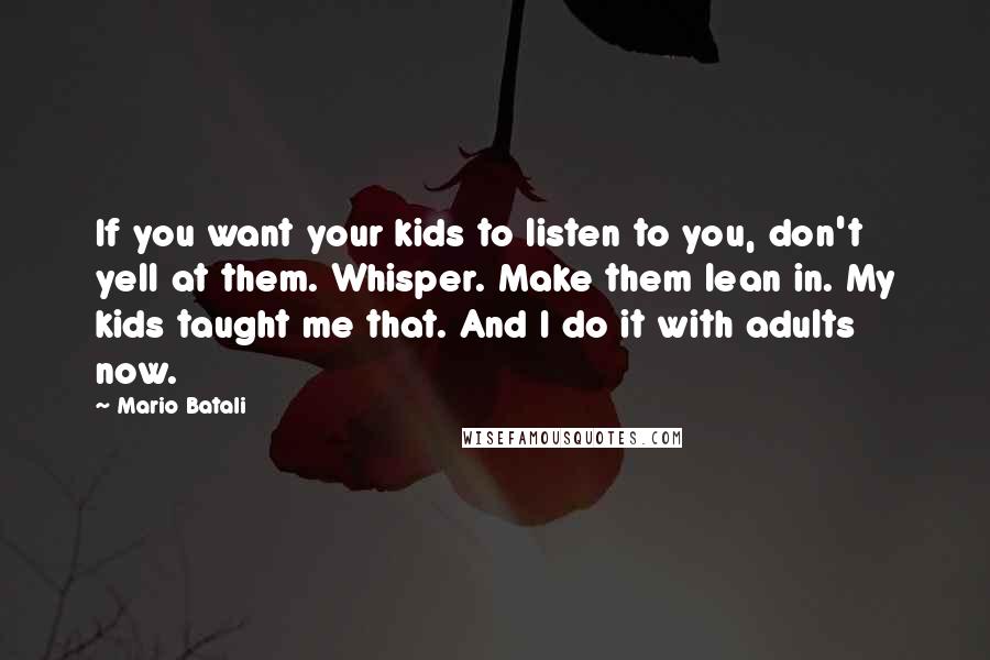 Mario Batali Quotes: If you want your kids to listen to you, don't yell at them. Whisper. Make them lean in. My kids taught me that. And I do it with adults now.