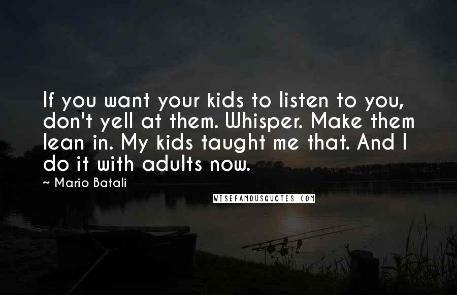 Mario Batali Quotes: If you want your kids to listen to you, don't yell at them. Whisper. Make them lean in. My kids taught me that. And I do it with adults now.