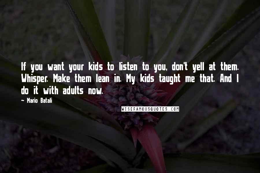 Mario Batali Quotes: If you want your kids to listen to you, don't yell at them. Whisper. Make them lean in. My kids taught me that. And I do it with adults now.