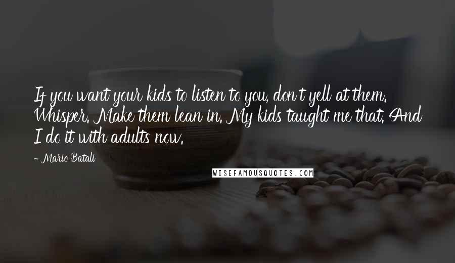 Mario Batali Quotes: If you want your kids to listen to you, don't yell at them. Whisper. Make them lean in. My kids taught me that. And I do it with adults now.