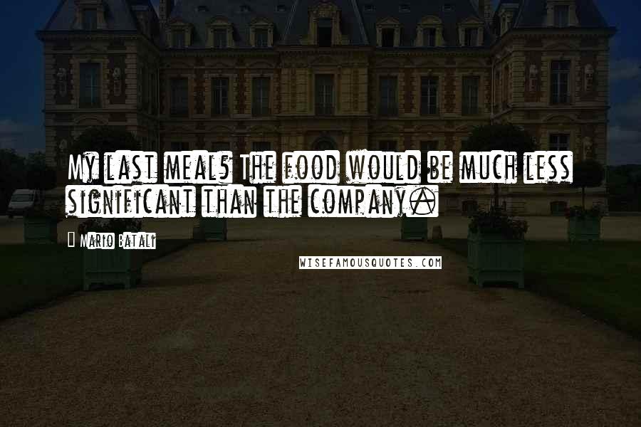 Mario Batali Quotes: My last meal? The food would be much less significant than the company.