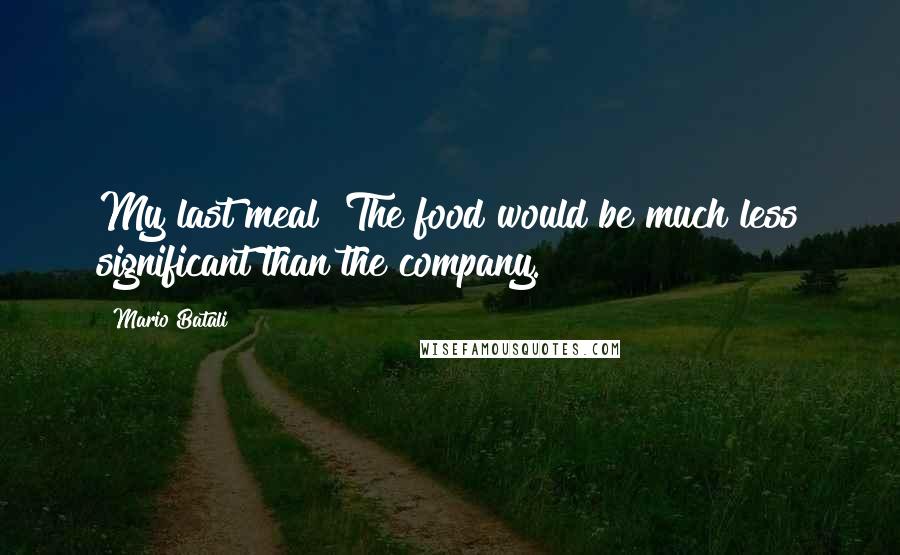 Mario Batali Quotes: My last meal? The food would be much less significant than the company.