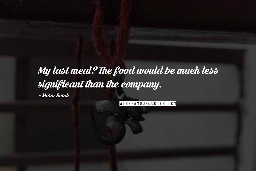 Mario Batali Quotes: My last meal? The food would be much less significant than the company.