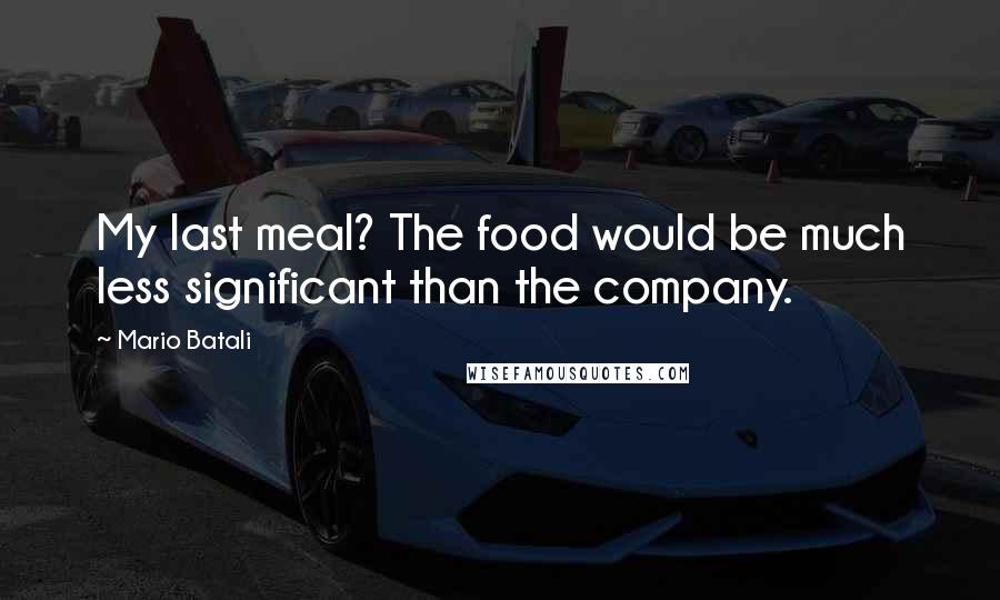 Mario Batali Quotes: My last meal? The food would be much less significant than the company.