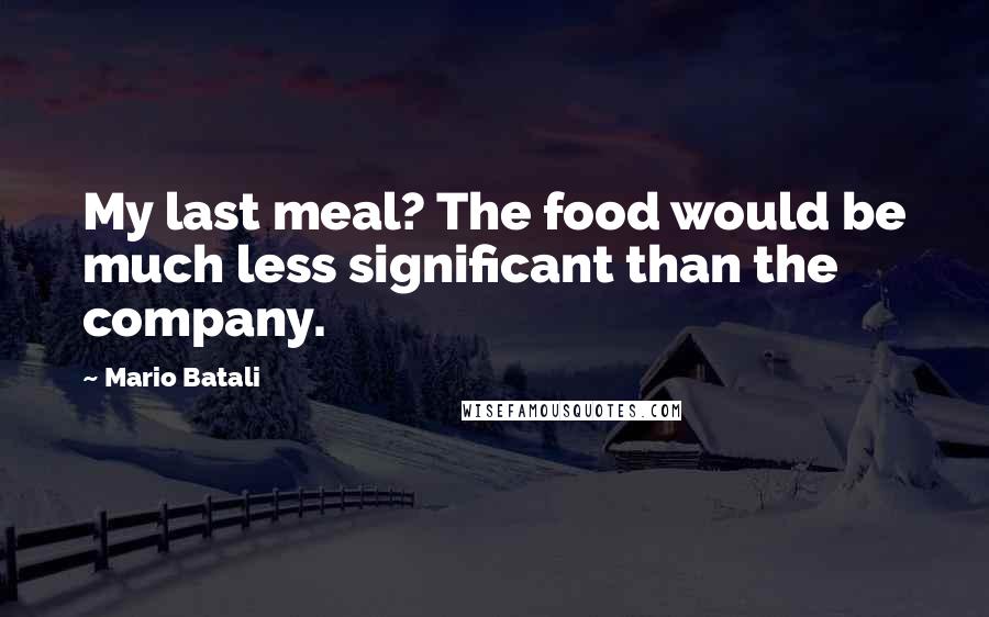 Mario Batali Quotes: My last meal? The food would be much less significant than the company.