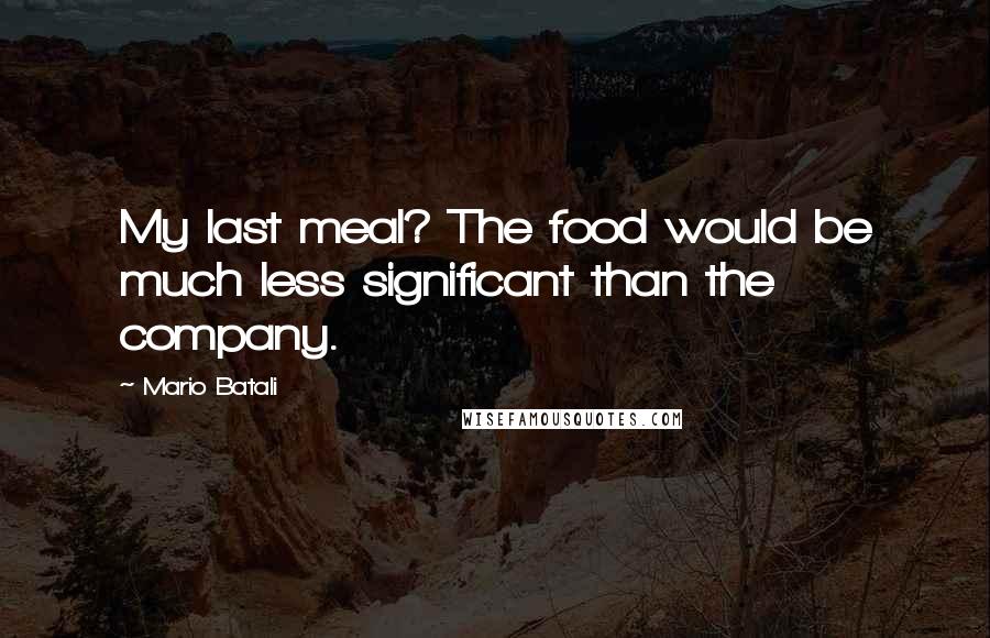 Mario Batali Quotes: My last meal? The food would be much less significant than the company.