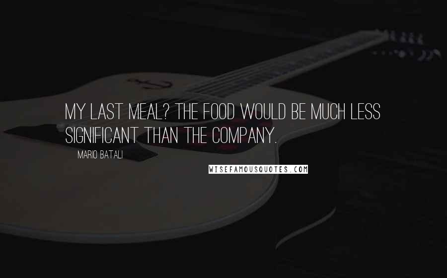 Mario Batali Quotes: My last meal? The food would be much less significant than the company.